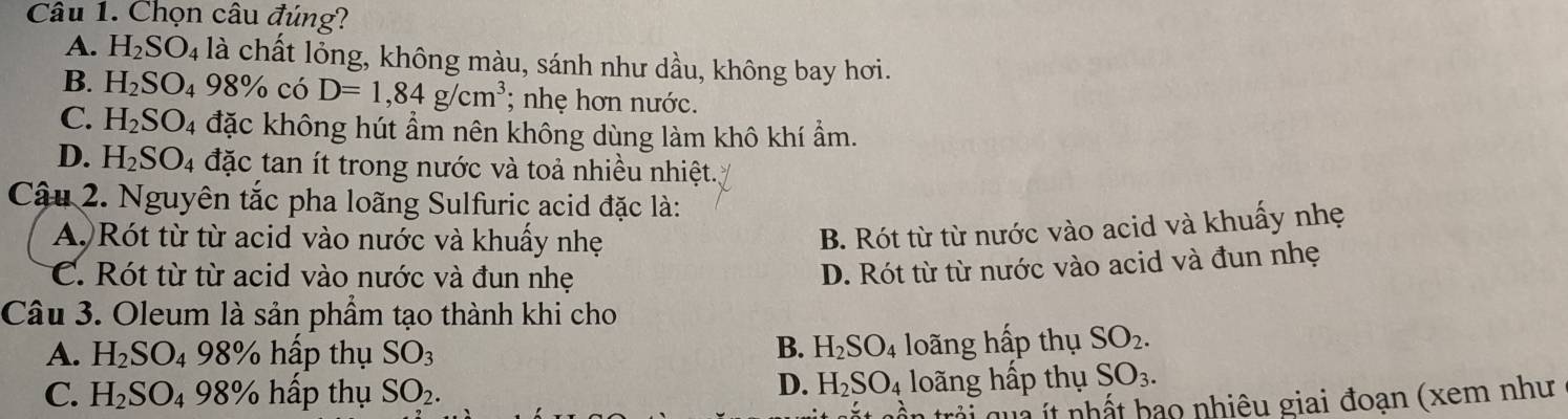 Chọn câu đúng?
A. H_2SO_4 là chất lỏng, không màu, sánh như dầu, không bay hơi.
B. H_2SO_498% có D=1,84g/cm^3; nhẹ hơn nước.
C. H_2SO 4 đặc không hút ẩm nên không dùng làm khô khí ẩm.
D. H_2SO_4 đặc tan ít trong nước và toả nhiều nhiệt.
Cậu 2. Nguyên tắc pha loãng Sulfuric acid đặc là:
A Rót từ từ acid vào nước và khuấy nhẹ
B. Rót từ từ nước vào acid và khuấy nhẹ
C. Rót từ từ acid vào nước và đun nhẹ
D. Rót từ từ nước vào acid và đun nhẹ
Câu 3. Oleum là sản phẩm tạo thành khi cho
B.
A. H_2SO_4 98% 6 h p thụ SO_3 H_2SO_4 loãng hấp thụ SO_2.
D. H_2SO_4
C. H_2SO_498% hấp thụ SO_2. loãng hấp thụ SO_3. 
q ht bao nhiêu giai đoạn (xem như