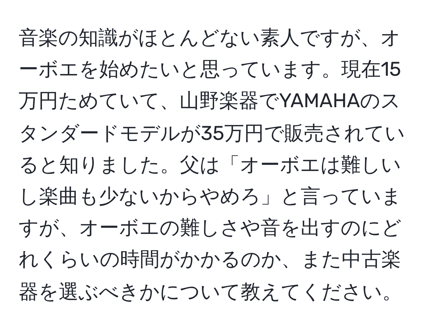 音楽の知識がほとんどない素人ですが、オーボエを始めたいと思っています。現在15万円ためていて、山野楽器でYAMAHAのスタンダードモデルが35万円で販売されていると知りました。父は「オーボエは難しいし楽曲も少ないからやめろ」と言っていますが、オーボエの難しさや音を出すのにどれくらいの時間がかかるのか、また中古楽器を選ぶべきかについて教えてください。