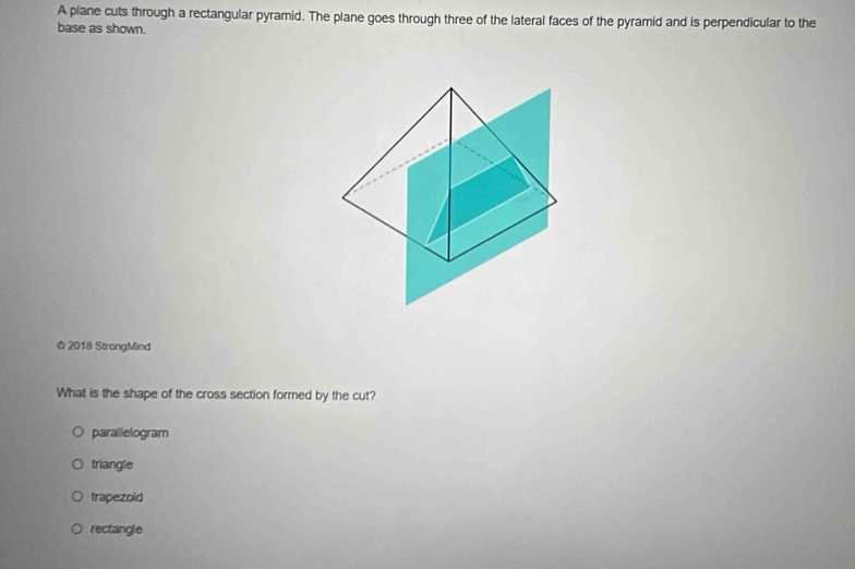 A plane cuts through a rectangular pyramid. The plane goes through three of the lateral faces of the pyramid and is perpendicular to the
base as shown.
@ 2018 StrongMind
What is the shape of the cross section formed by the cut?
parallelogram
triangle
trapezoid
rectangle