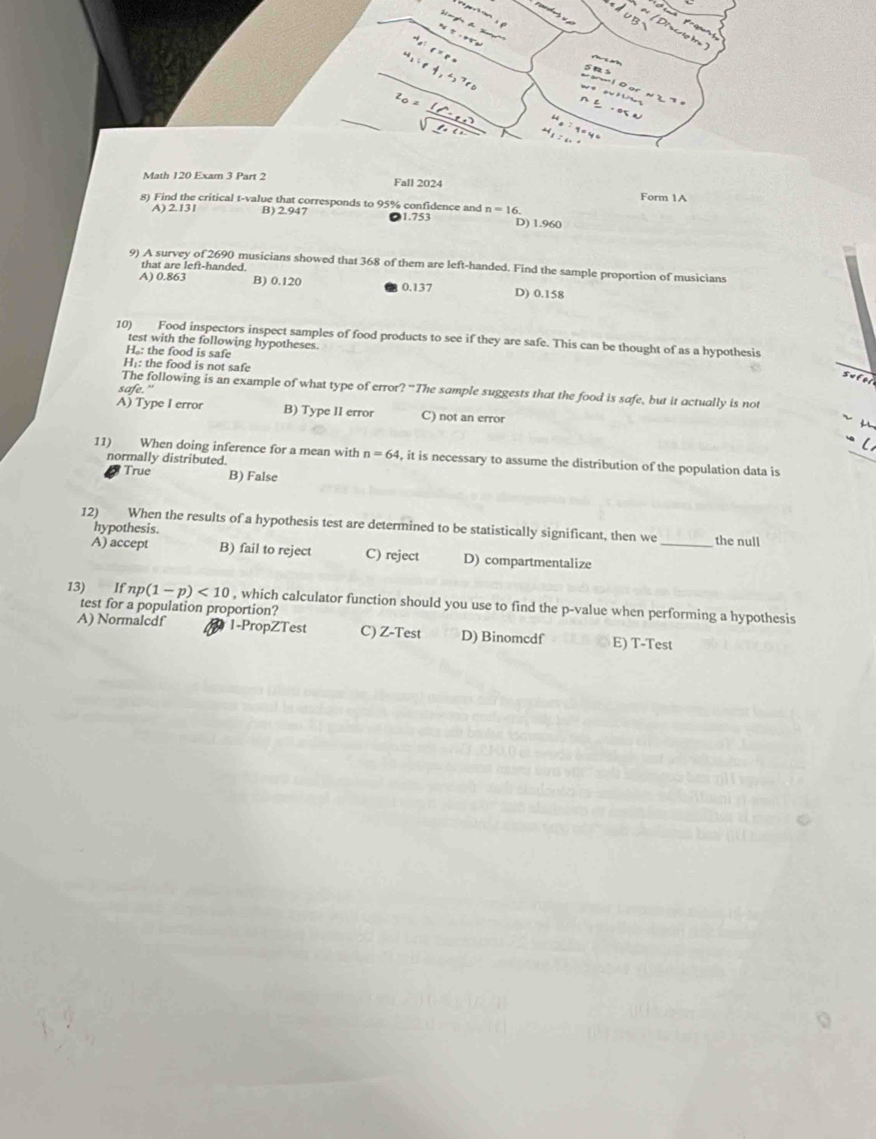 Math 120 Exam 3 Part 2 Fall 2024
Form 1A
8) Find the critical t-value that corresponds to 95% confidence and n=16
A) 2.13I B) 2.947 1.753 D) 1.960
9) A survey of 2690 musicians showed that 368 of them are left-handed. Find the sample proportion of musicians
that are left-handed.
A) 0.863 B) 0.120 0.137 D) 0.158
10) Food inspectors inspect samples of food products to see if they are safe. This can be thought of as a hypothesis
test with the following hypotheses.
H。: the food is safe
H₁: the food is not safe
The following is an example of what type of error? “The sample suggests that the food is safe, but it actually is not
safe."
A) Type I error B) Type II error C) not an error i
11) When doing inference for a mean with n=64 , it is necessary to assume the distribution of the population data is
normally distributed.
True B) False
12) When the results of a hypothesis test are determined to be statistically significant, then we _the null
hypothesis.
A) accept B) fail to reject C) reject D) compartmentalize
13) If np(1-p)<10</tex> , which calculator function should you use to find the p-value when performing a hypothesis
test for a population proportion?
A) Normalcdf 1-PropZTest C) Z-Test D) Binomcdf E) T-Test