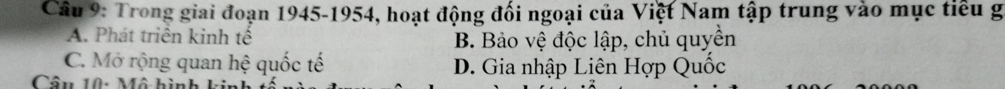 Trong giai đoạn 1945-1954, hoạt động đối ngoại của Việt Nam tập trung vào mục tiểu g
A. Phát triển kinh tế
B. Bảo vệ độc lập, chủ quyền
C. Mở rộng quan hệ quốc tế
D. Gia nhập Liên Hợp Quốc
Câu 10: Mô hình