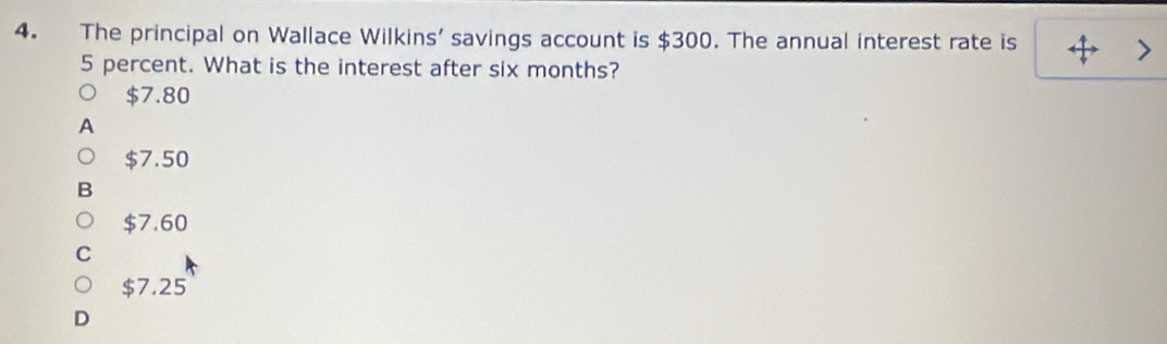 The principal on Wallace Wilkins' savings account is $300. The annual interest rate is
5 percent. What is the interest after six months?
$7.80
$7.50
$7.60
$7.25
D