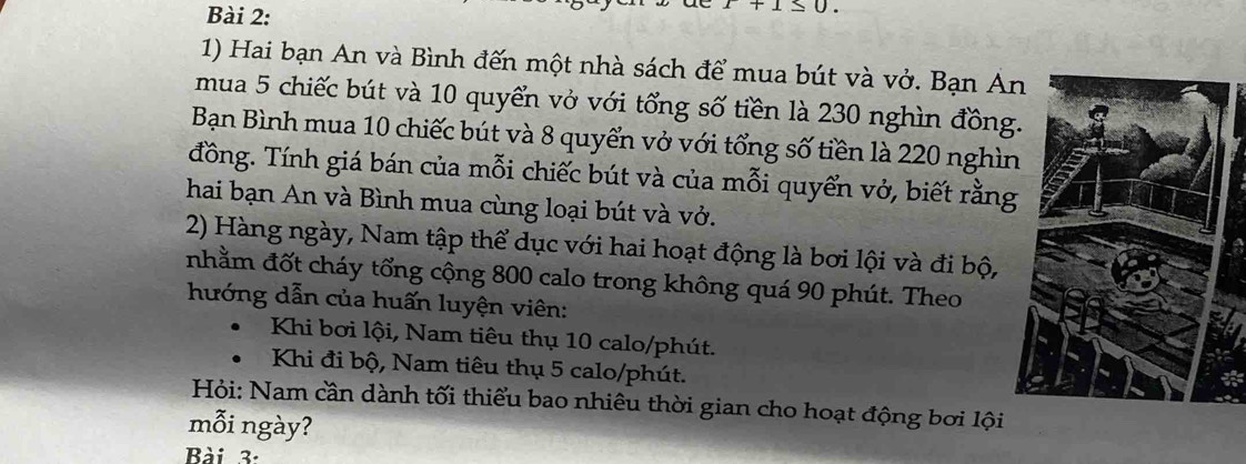 x+1≤ 0. 
1) Hai bạn An và Bình đến một nhà sách để mua bút và vở. Bạn A 
mua 5 chiếc bút và 10 quyển vở với tổng số tiền là 230 nghìn đồng 
Bạn Bình mua 10 chiếc bút và 8 quyển vở với tổng số tiền là 220 nghìn 
đồng. Tính giá bán của mỗi chiếc bút và của mỗi quyển vở, biết rằng 
hai bạn An và Bình mua cùng loại bút và vở. 
2) Hàng ngày, Nam tập thể dục với hai hoạt động là bơi lội và đi bộ, 
nhằm đốt cháy tổng cộng 800 calo trong không quá 90 phút. Theo 
hướng dẫn của huấn luyện viên: 
Khi bơi lội, Nam tiêu thụ 10 calo/phút. 
Khi đi bộ, Nam tiêu thụ 5 calo/phút. 
Hỏi: Nam cần dành tối thiểu bao nhiêu thời gian cho hoạt động bơi lội 
mỗi ngày? 
Bài 3: