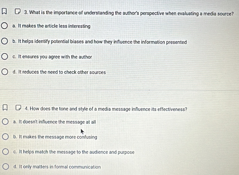 What is the importance of understanding the author's perspective when evaluating a media source?
a. It makes the article less interesting
b. It helps identify potential biases and how they influence the information presented
c. It ensures you agree with the author
d. It reduces the need to check other sources
4. How does the tone and style of a media message influence its effectiveness?
a. It doesn't influence the message at all
b. It makes the message more confusing
c. It helps match the message to the audience and purpose
d. It only matters in formal communication