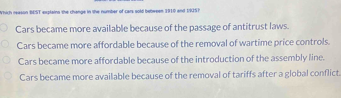 Which reason BEST explains the change in the number of cars sold between 1910 and 1925?
Cars became more available because of the passage of antitrust laws.
Cars became more affordable because of the removal of wartime price controls.
Cars became more affordable because of the introduction of the assembly line.
Cars became more available because of the removal of tariffs after a global conflict.