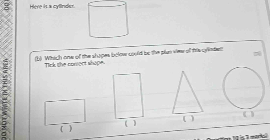 Here is a cylinder. 
(b) Which one of the shapes below could be the plan view of this cyinder? 
: 
Tick the correct shape. 
( ) 
( ) 
( ) 
( ) 
r 10 is 3 marks)