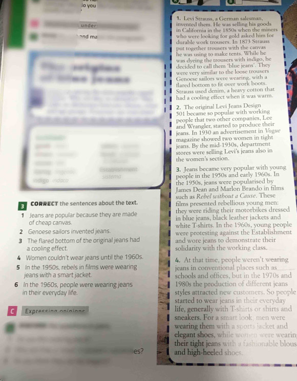 io you
1. Levi Strauss, a German salesman.
invented them. He was selling his goods
under in California in the 1850s when the miners
and ma who were looking for gold asked him for
durable work trousers. In 1873 Strauss
put together trousers with the canvas
he was using to make tents. While he
P aelgões was dyeing the trousers with indigo, he
decided to call them ‘blue jeans’. They
 —- --- were very similar to the loose trousers
Genoese sailors were wearing, with a
flared bottom to fit over work boots.
Strauss used denim, a heavy cotton that
had a cooling effect when it was warm.
2. The original Levi Jeans Design
501 became so popular with working
people that two other companies, Lee
and Wrangler, started to produce their
jeans. In 1930 an advertisement in Vogue
magazine showed two women in tight
jeans. By the mid-1930s, department
stores were selling Levi's jeans also in
the women's section.
Rtb i o ment 3. Jeans became very popular with young
indigo indaco sistema people in the 1950s and early 1960s. In
the 1950s, jeans were popularised by
James Dean and Marlon Brando in films
such as Rebel witbout a Cause. These
3 CORRECT the sentences about the text. films presented rebellious young men:
they were riding their motorbikes dressed
1 Jeans are popular because they are made in blue jeans, black leather jackets and
of cheap canvas. white T-shirts. In the 1960s, young people
2 Genoese sailors invented jeans. were protesting against the Establishment
3 The flared bottom of the original jeans had and wore jeans to demonstrate their
a cooling effect. solidarity with the working class.
4 Women couldn't wear jeans until the 1960s. 4. At that time, people weren’t wearing
5 In the 1950s, rebels in films were wearing jeans in conventional places such as
jeans with a smart jacket. schools and offices, but in the 1970s and
6 In the 1960s, people were wearing jeans 1980s the production of different jeans
in their everyday life. styles attracted new customers. So people
started to wear jeans in their everyday 
C  Expressing apicions life, generally with T-shirts or shirts and
sneakers. For a smart look, men were
wearing them with a sports jacket and
elegant shoes, while women were wearin
their tight jeans with a fashionable blous 
es? and high-heeled shoes.