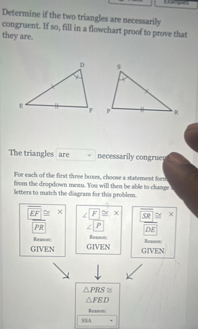 Exampies 
Determine if the two triangles are necessarily 
congruent. If so, fill in a flowchart proof to prove that 
they are. 
The triangles are necessarily congruer 
For each of the first three boxes, choose a statement form 
from the dropdown menu. You will then be able to change 
letters to match the diagram for this problem.
EF _  × ∠ I F≌ x SR≌
PR
∠ 1 P
DE
Reason: 
Reason: Reason: 
GIVEN GIVEN GIVEN
△ PRS≌
△ FED
Reason: 
SSA