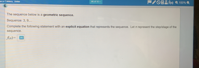 aca Caldera. Javier #6 of 10 = ク○④Дf(x) Q 100% 
6 
The sequence below is a geometric sequence. 
Sequence: 3, 9,... 
Complete the following statement with an explicit equation that represents the sequence. Let n represent the step/stage of the 
sequence.
f(n)=□