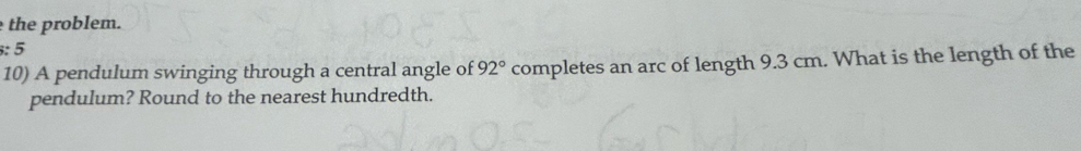 the problem. 
:5 
10) A pendulum swinging through a central angle of 92° completes an arc of length 9.3 cm. What is the length of the 
pendulum? Round to the nearest hundredth.