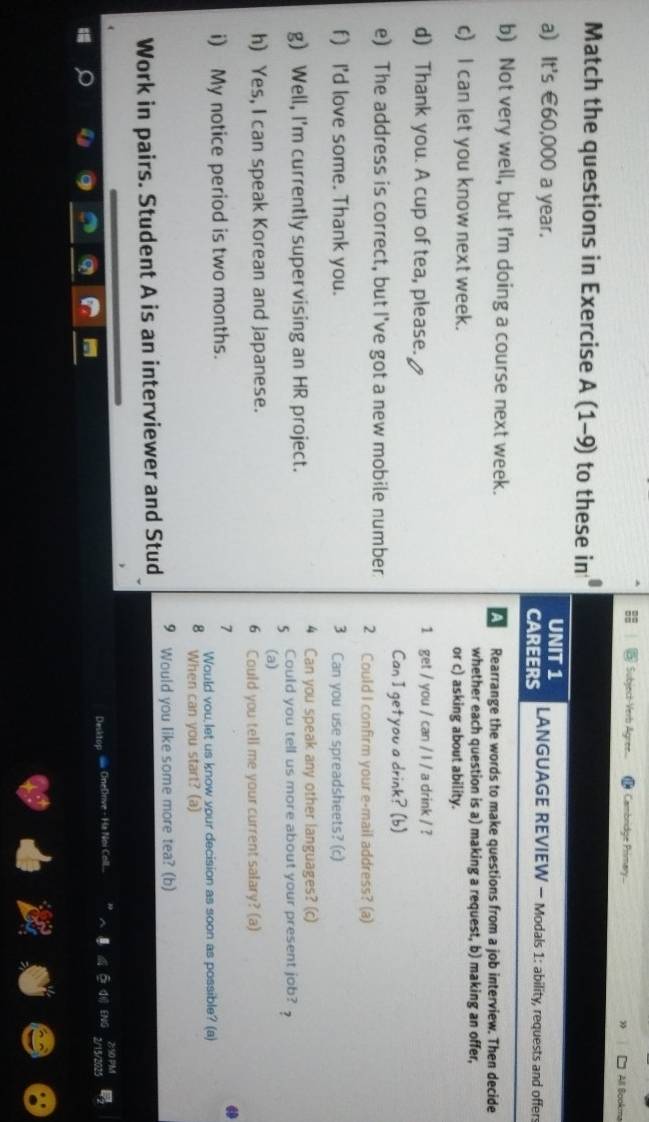 Subject-Verb Agree... Cambridge Primary... All Bookm 
Match the questions in Exercise A (1-9) to these in 
UNIT 1 
a) It's €60,000 a year. LANGUAGE REVIEW - Modals 1: ability, requests and offers 
CAREERS 
b) Not very well, but I'm doing a course next week. A Rearrange the words to make questions from a job interview. Then decide 
whether each question is a) making a request, b) making an offer, 
c) I can let you know next week. or c) asking about ability. 
d) Thank you. A cup of tea, please. 1 get / you / can / l / a drink / ? 
Can I getyou a drink? (b) 
e) The address is correct, but I've got a new mobile number 2 Could I confirm your e-mail address? (a) 
f) I'd love some. Thank you. 3 Can you use spreadsheets? (c) 
4 Can you speak any other languages? (c) 
g) Well, I'm currently supervising an HR project. Could you tell us more about your present job? 
5 
(a) 
h) Yes, I can speak Korean and Japanese. 6 Could you tell me your current salary? (a) 
i) My notice period is two months. 
7 

Would vou, let us know your decision as soon as possible? (a) 
8 When can you start? (a) 
Work in pairs. Student A is an interviewer and Stud 9 Would you like some more tea? (b) 
Desktop = OneDrive - Ha Noi Coll 5 d ENG beginarrayr 290PM 2r15/2025endarray