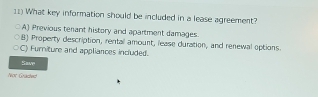 What key information should be included in a lease agreement?
A) Previous tenant history and apartment damages.
B) Property description, rental amount, lease duration, and renewal options.
C) Furniture and appliances included.
Savp
Nor Graces