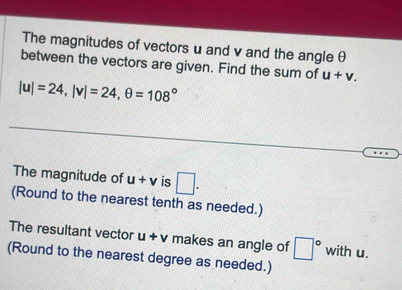 The magnitudes of vectors u and v and the angle θ
between the vectors are given. Find the sum of u+v.
|u|=24, |v|=24, θ =108°
The magnitude of u+v is □. 
(Round to the nearest tenth as needed.) 
The resultant vector u+v makes an angle of □° with u. 
(Round to the nearest degree as needed.)