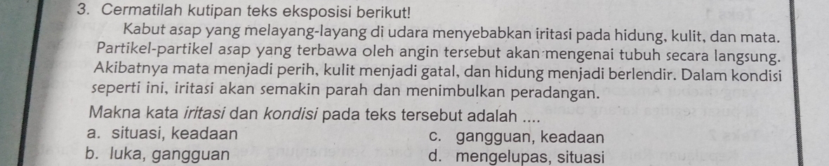 Cermatilah kutipan teks eksposisi berikut!
Kabut asap yang melayang-layang di udara menyebabkan iritasi pada hidung, kulit, dan mata.
Partikel-partikel asap yang terbawa oleh angin tersebut akan mengenai tubuh secara langsung.
Akibatnya mata menjadi perih, kulit menjadi gatal, dan hidung menjadi berlendir. Dalam kondisi
seperti ini, iritasi akan semakin parah dan menimbulkan peradangan.
Makna kata iritasi dan kondisi pada teks tersebut adalah ....
a. situasi, keadaan c. gangguan, keadaan
b. luka, gangguan d. mengelupas, situasi