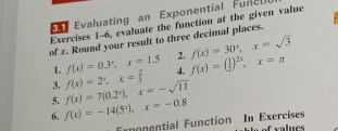 Evaluating an Exponential Fun e l 
Exercises 1-6, evaluate the function at the given value 
of x. Round your result to three decimal places. 
2. f(x)=30^x, x=sqrt(3)
1. f(x)=0.3^x, x=1.5 4. 
5. f(x)=7(0.2^x), x=-sqrt(11) f(x)=2^x, x= 2/3  f(x)=( 1/2 )^2x, x=π
3. 
6. f(x)=-14(5^2), x=-0.8
Exponential Function In Exercises