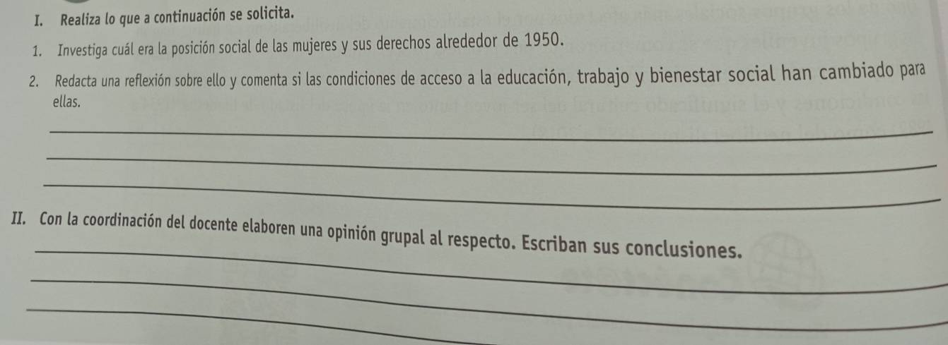 Realiza lo que a continuación se solicita. 
1. Investiga cuál era la posición social de las mujeres y sus derechos alrededor de 1950. 
2. Redacta una reflexión sobre ello y comenta si las condiciones de acceso a la educación, trabajo y bienestar social han cambiado para 
ellas. 
_ 
_ 
_ 
_ 
II. Con la coordinación del docente elaboren una opinión grupal al respecto. Escriban sus conclusiones. 
_ 
_