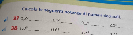 Calcola le seguenti potenze di numeri decimali. 
37 0, 3^2 _ 1 4^2 _ 0, 3^4 _ 2, 5^2
38 1,8^3 _ 0, 6^2 _ 2, 3^3 1 14 _