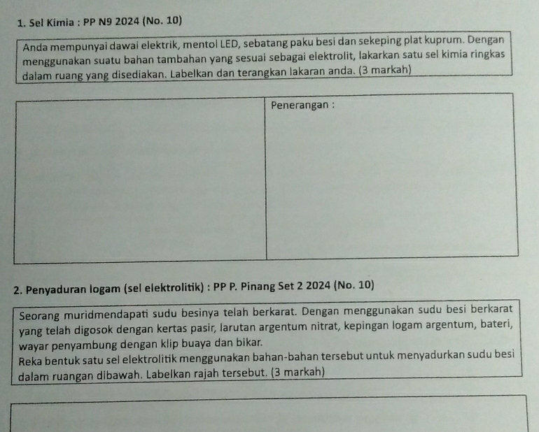 Sel Kimia : PP N9 2024 (No. 10) 
Anda mempunyai dawai elektrik, mentol LED, sebatang paku besi dan sekeping plat kuprum. Dengan 
menggunakan suatu bahan tambahan yang sesuai sebagai elektrolit, lakarkan satu sel kimia ringkas 
dalam ruang yang disediakan. Labelkan dan terangkan lakaran anda. (3 markah) 
2. Penyaduran logam (sel elektrolitik) : PP P. Pinang Set 2 2024 (No. 10) 
Seorang muridmendapati sudu besinya telah berkarat. Dengan menggunakan sudu besi berkarat 
yang telah digosok dengan kertas pasir, larutan argentum nitrat, kepingan logam argentum, bateri, 
wayar penyambung dengan klip buaya dan bikar. 
Reka bentuk satu sel elektrolitik menggunakan bahan-bahan tersebut untuk menyadurkan sudu besi 
dalam ruangan dibawah. Labelkan rajah tersebut. (3 markah)