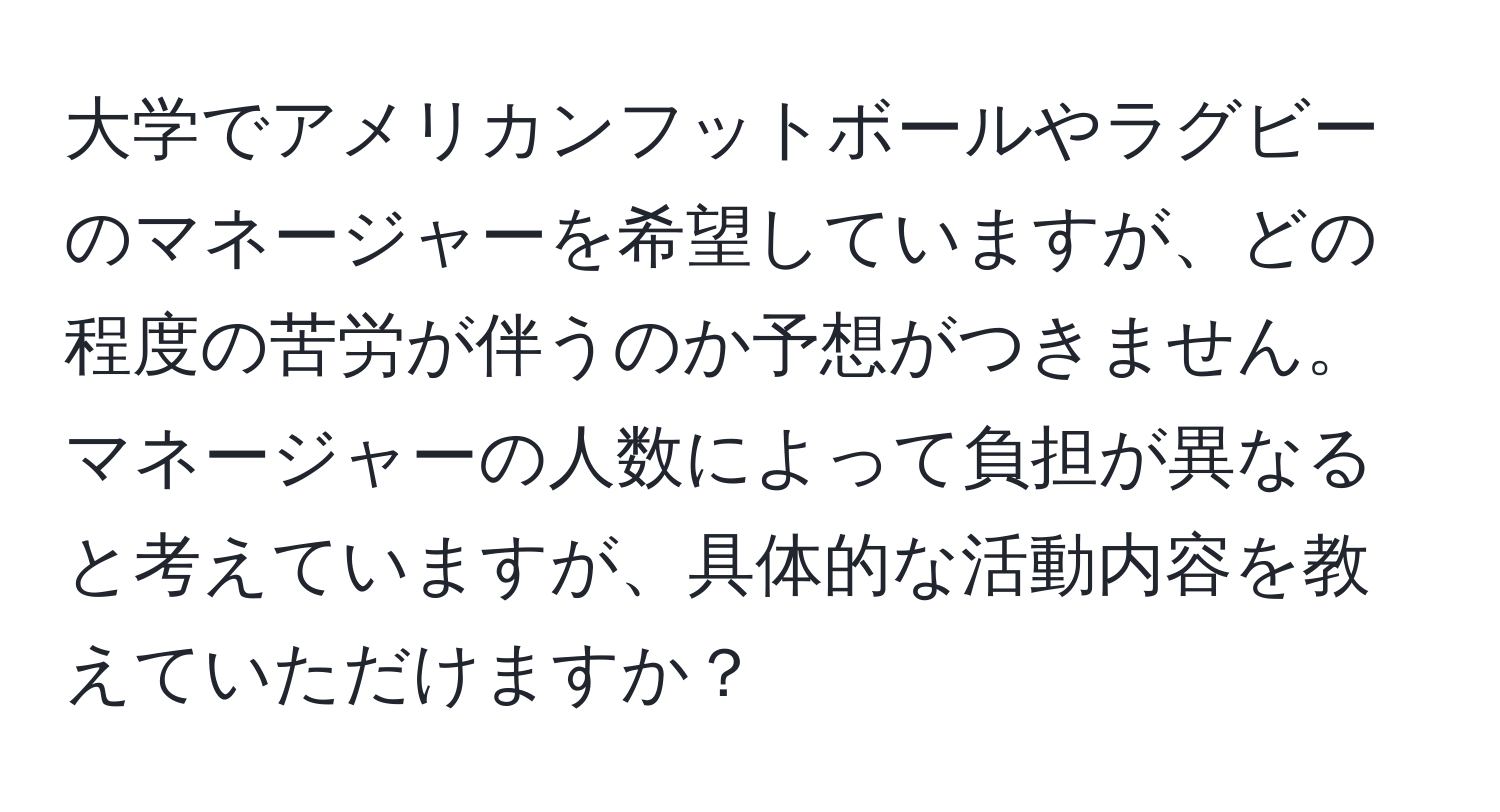 大学でアメリカンフットボールやラグビーのマネージャーを希望していますが、どの程度の苦労が伴うのか予想がつきません。マネージャーの人数によって負担が異なると考えていますが、具体的な活動内容を教えていただけますか？