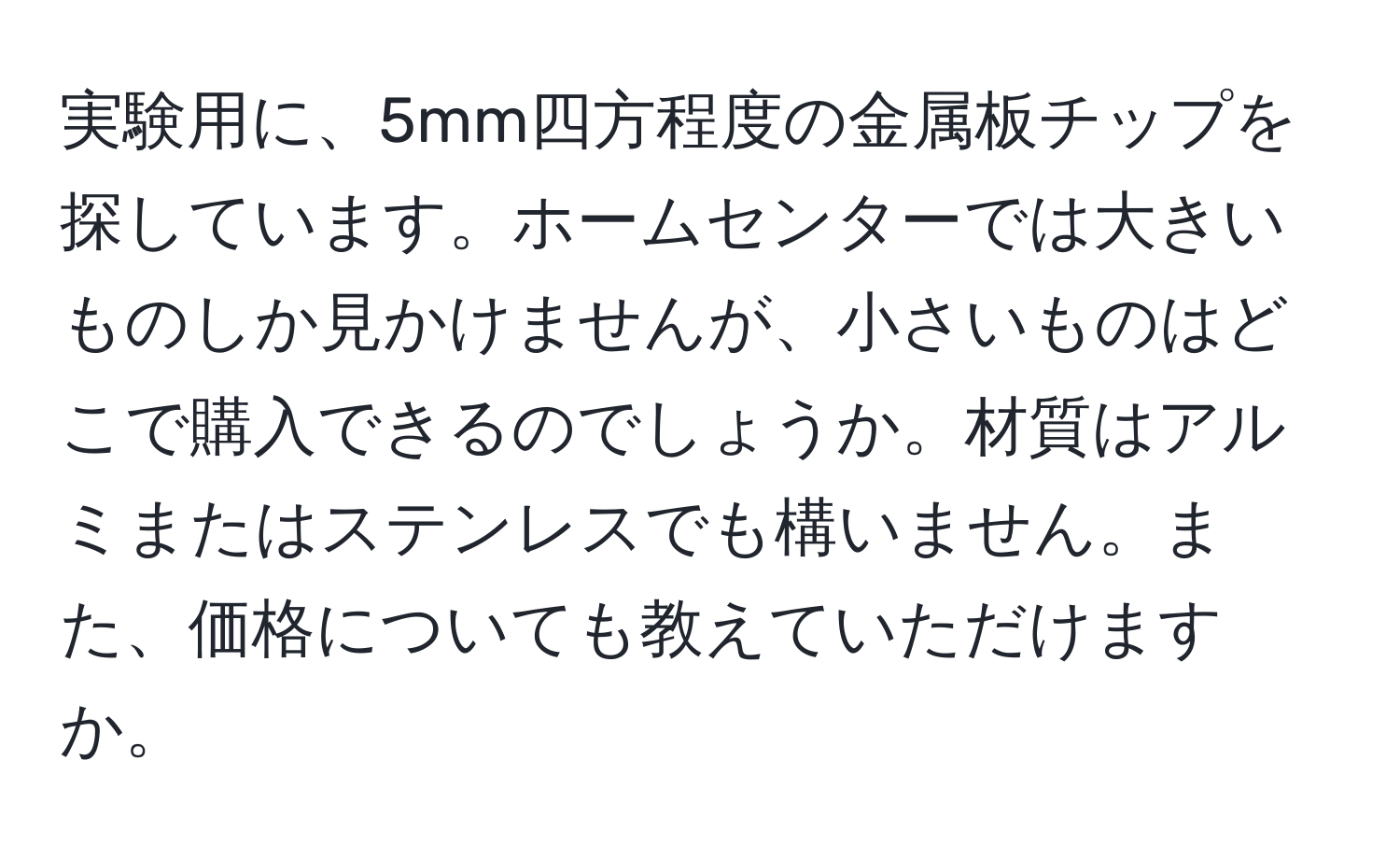 実験用に、5mm四方程度の金属板チップを探しています。ホームセンターでは大きいものしか見かけませんが、小さいものはどこで購入できるのでしょうか。材質はアルミまたはステンレスでも構いません。また、価格についても教えていただけますか。