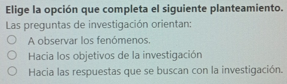 Elige la opción que completa el siguiente planteamiento.
Las preguntas de investigación orientan:
A observar los fenómenos.
Hacia los objetivos de la investigación
Hacia las respuestas que se buscan con la investigación.