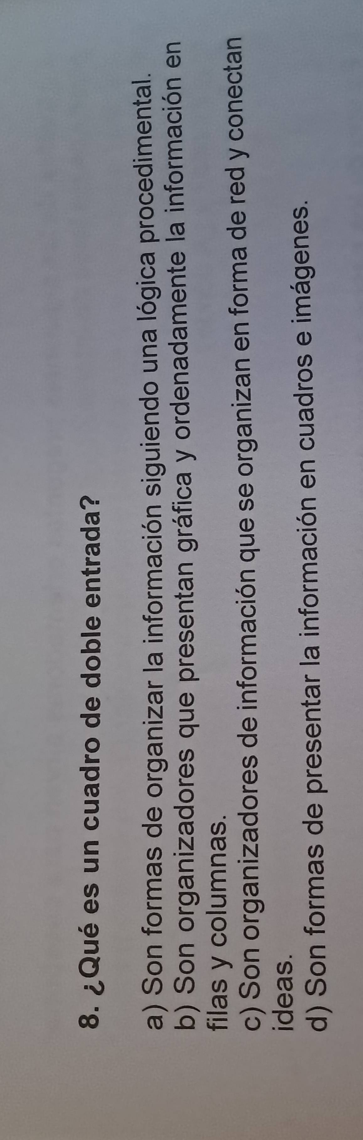 ¿Qué es un cuadro de doble entrada?
a) Son formas de organizar la información siguiendo una lógica procedimental.
b) Son organizadores que presentan gráfica y ordenadamente la información en
filas y columnas.
c) Son organizadores de información que se organizan en forma de red y conectan
ideas.
d) Son formas de presentar la información en cuadros e imágenes.