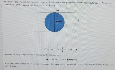 'We first need to find the maximum perimeter of the circular area rug that will fit in the rectangular space. We use the 
shortest side of the rectangle as the diameter of the rug.
P=2π r=2π *  7/2 =21 9911 ft
We then multiply the perimeter of the rug by the cost per foat
cos t=21.9911* 5=$109.9555
Rounded to the nearest whole number, the cost of the maximum circumference circular rug that can fit in the dining room 
is 110 dollars