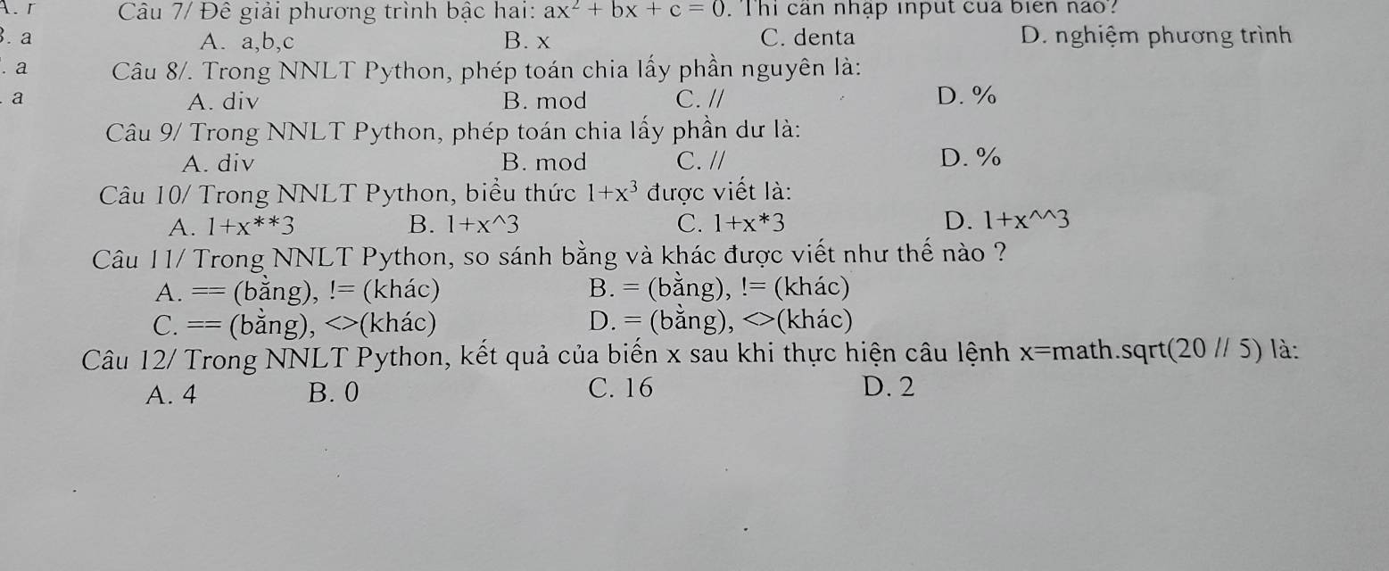 Câu 7/ Đê giải phương trình bậc hai: ax^2+bx+c=0. T hi can nhập input của biển nao?
. a A. a, b, c B. x C. denta D. nghiệm phương trình
. a Câu 8/. Trong NNLT Python, phép toán chia lấy phần nguyên là:
a B. mod C. // D. %
A. div
Câu 9/ Trong NNLT Python, phép toán chia lấy phần dư là:
A. div B. mod C. // D. %
Câu 10/ Trong NNLT Python, biểu thức 1+x^3 được viết là:
A. 1+x^(**)3 B. 1+x^(wedge)3 C. 1+x*3 D. 1+x^(wedge)3
Câu 11/ Trong NNLT Python, so sánh bằng và khác được viết như thế nào ?
A. == (bằng), != (khác) B. = (bằng), != (khác)
C. == (bằng), <>(khác) D. = (bằng), <>(khác)
Câu 12/ Trong NNLT Python, kết quả của biến x sau khi thực hiện câu lệnh x=math.sqrt(20 // 5) là:
A. 4 B. 0 C. 16 D. 2