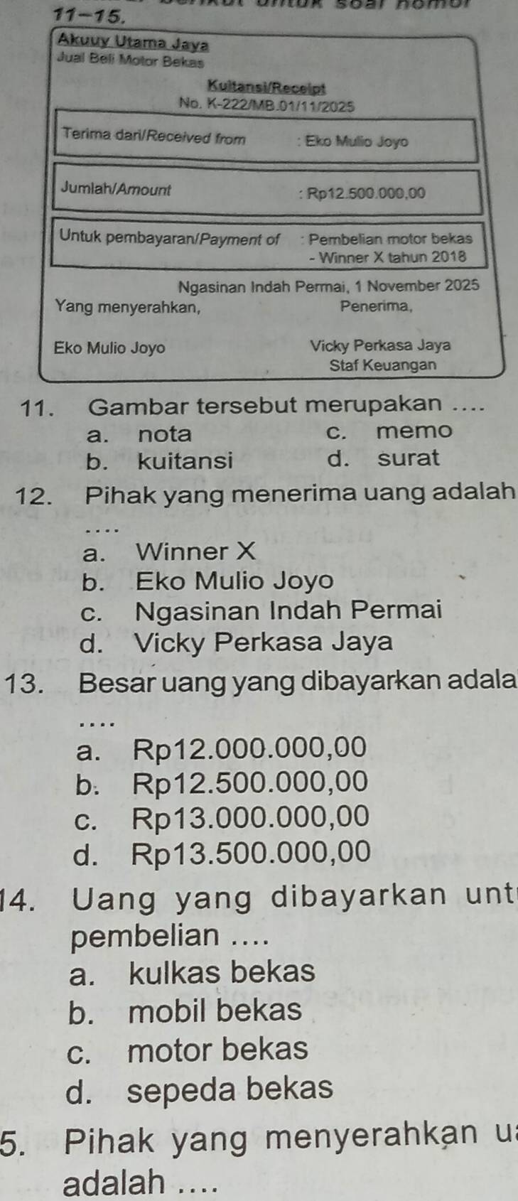 11-15.
11. Gambar tersebut merup.
a. nota c. memo
b. kuitansi d. surat
12. Pihak yang menerima uang adalah
a. Winner X
b. Eko Mulio Joyo
c. Ngasinan Indah Permai
d. Vicky Perkasa Jaya
13. Besar uang yang dibayarkan adala
a. Rp12.000.000,00
b. Rp12.500.000,00
c. Rp13.000.000,00
d. Rp13.500.000,00
14. Uang yang dibayarkan unt
pembelian ...
a. kulkas bekas
b. mobil bekas
c. motor bekas
d. sepeda bekas
5. Pihak yang menyerahkan u:
adalah ....