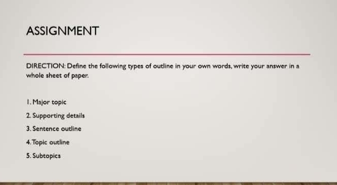 ASSIGNMENT 
DIRECTION: Define the following types of outline in your own words, write your answer in a 
whole sheet of paper. 
1. Major topic 
2. Supporting details 
3. Sentence outline 
4. Topic outline 
5. Subtopics