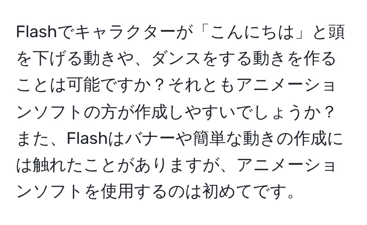 Flashでキャラクターが「こんにちは」と頭を下げる動きや、ダンスをする動きを作ることは可能ですか？それともアニメーションソフトの方が作成しやすいでしょうか？また、Flashはバナーや簡単な動きの作成には触れたことがありますが、アニメーションソフトを使用するのは初めてです。