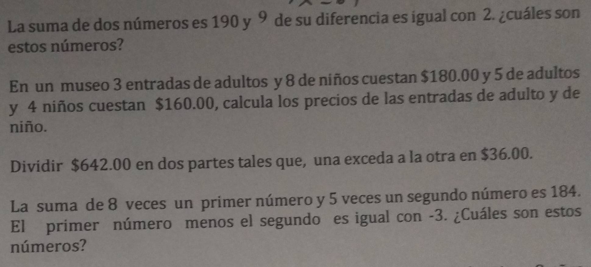 La suma de dos números es 190 y 9 de su diferencia es igual con 2. ¿cuáles son 
estos números? 
En un museo 3 entradas de adultos y 8 de niños cuestan $180.00 y 5 de adultos 
y 4 niños cuestan $160.00, calcula los precios de las entradas de adulto y de 
niño. 
Dividir $642.00 en dos partes tales que, una exceda a la otra en $36.00. 
La suma de 8 veces un primer número y 5 veces un segundo número es 184. 
El primer número menos el segundo es igual con -3. ¿Cuáles son estos 
números?