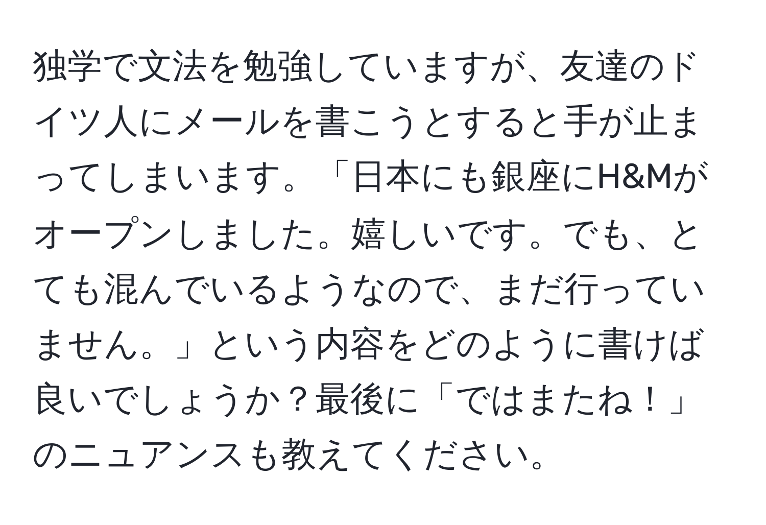 独学で文法を勉強していますが、友達のドイツ人にメールを書こうとすると手が止まってしまいます。「日本にも銀座にH&Mがオープンしました。嬉しいです。でも、とても混んでいるようなので、まだ行っていません。」という内容をどのように書けば良いでしょうか？最後に「ではまたね！」のニュアンスも教えてください。