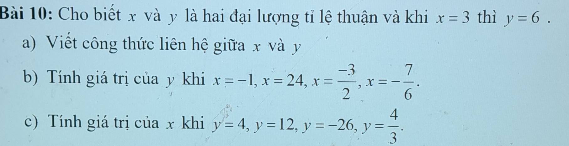 Cho biết x và y là hai đại lượng tỉ lệ thuận và khi x=3 thì y=6. 
a) Viết công thức liên hệ giữa x và y
b) Tính giá trị của y khi x=-1, x=24, x= (-3)/2 , x=- 7/6 . 
c) Tính giá trị của x khi y=4, y=12, y=-26, y= 4/3 .