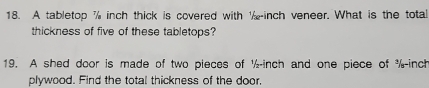 A tabletop % inch thick is covered with inch veneer. What is the total 
thickness of five of these tabletops? 
19. A shed door is made of two pieces of ½-inch and one piece of %-inch
plywood. Find the total thickness of the door,