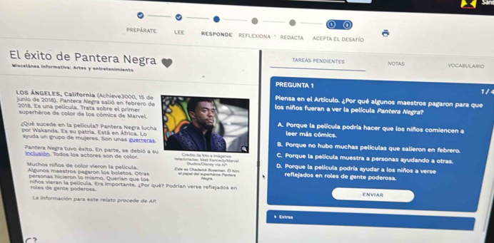 PREPARATE LEE RESPONDE REFLexioNa 'RedAcTa ACEPta el desafío
El éxito de Pantera Negra TAREAS PENDIENTES NOTAS VOCABULARIO
Miscelânea informativa: Artes y entretenimiento PREGUNTA 1
1/4
LOS ÁNGELES, California (Achieve3000, 15 dePiensa en el Artículo. ¿Por qué algunos maestros pagaron para que
junio de 2018). Pantera Negra salió en febrero delos niños fueran a ver la película Pantera Negra?
2018. Es una película. Trata sobre el primer
superhéroe de color de los cómics de Marvel.A. Porque la película podría hacer que los niños comiencen a
¿Qué sucede en la película? Pantera Negra luchaleer más cómics.
ayuda un grupo de mujeres. Son unas guerreras
por Wakanda. Es su patria. Está en África. LoB. Porque no hubo muchas películas que salieron en febrero.
Pantera Negra tuvo éxito. En parte, se debió a s C. Porque la película muestra a personas ayudando a otras.
inclusión. Todos los actores son de color. relacionadas: Mat Kennedy Marvel to e imágenes Rtee Caney Va A D. Porque la película podría ayudar a los niños a verse
Muchos niños de color vieron la película. Este ea Chadwick Boseman. El hizo el papel del superhèroe Partera reflejados en roles de gente poderosa.
Algunos maestros pagaron los boletos. Otras Negra
personas hicieron lo mismo. Querían que los
niños vieran la película. Era importante. ¿Por qué? Podrían verse reflejados en ENVIAR
roles de gente poderosa.
La información para este relato procede de AP
* Extras