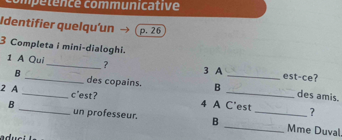 compétence communicative 
Identifier quelqu'un p. 26 
3 Completa i mini-dialoghi. 
1 A Qui 
3 A 
_? _est-ce? 
B _des copains. 
B 
des amis. 
2 A _c'est? 4 A C'est 
? 
un professeur. B 
B ___Mme Duval