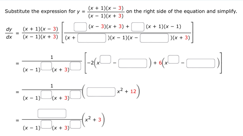 Substitute the expression for y= ((x+1)(x-3))/(x-1)(x+3)  on the right side of the equation and simplify.
 dy/dx = ((x+1)(x-3))/(x-1)(x+3) [ (□ (x-3)(x+3)+□ (x+1)(x-1))/(x+□ )(x-1)(x-□ )(x-3) ]
= 1/(x-1)□ (x+3)□  [-2(x^(□)-□ )+6(x^(□)-□ )]
=frac 1(x-1)^□ (x+3)^□ (□ x^2+12)
=frac □ (x-1)^□ (x+3)^□ (x^2+3)