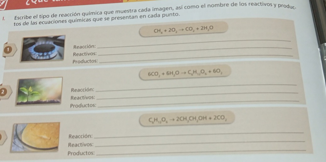 Escribe el tipo de reacción química que muestra cada imagen, así como el nombre de los reactivos y produc- 
tos de las ecuaciones químicas que se presentan en cada punto.
CH_4+2O_2to CO_2+2H_2O
Reacción:_ 
_ 
Reactivos:_ 
Productos:
6CO_2+6H_2Oto C_6H_12O_4+6O_2
2 
_ 
_ 
Reacción: 
_ 
Reactivos: 
Productos:
C_6H_12O_6to 2CH_3CH_2OH+2CO_2
_ 
Reacción: 
_ 
_ 
Reactivos: 
Productos: