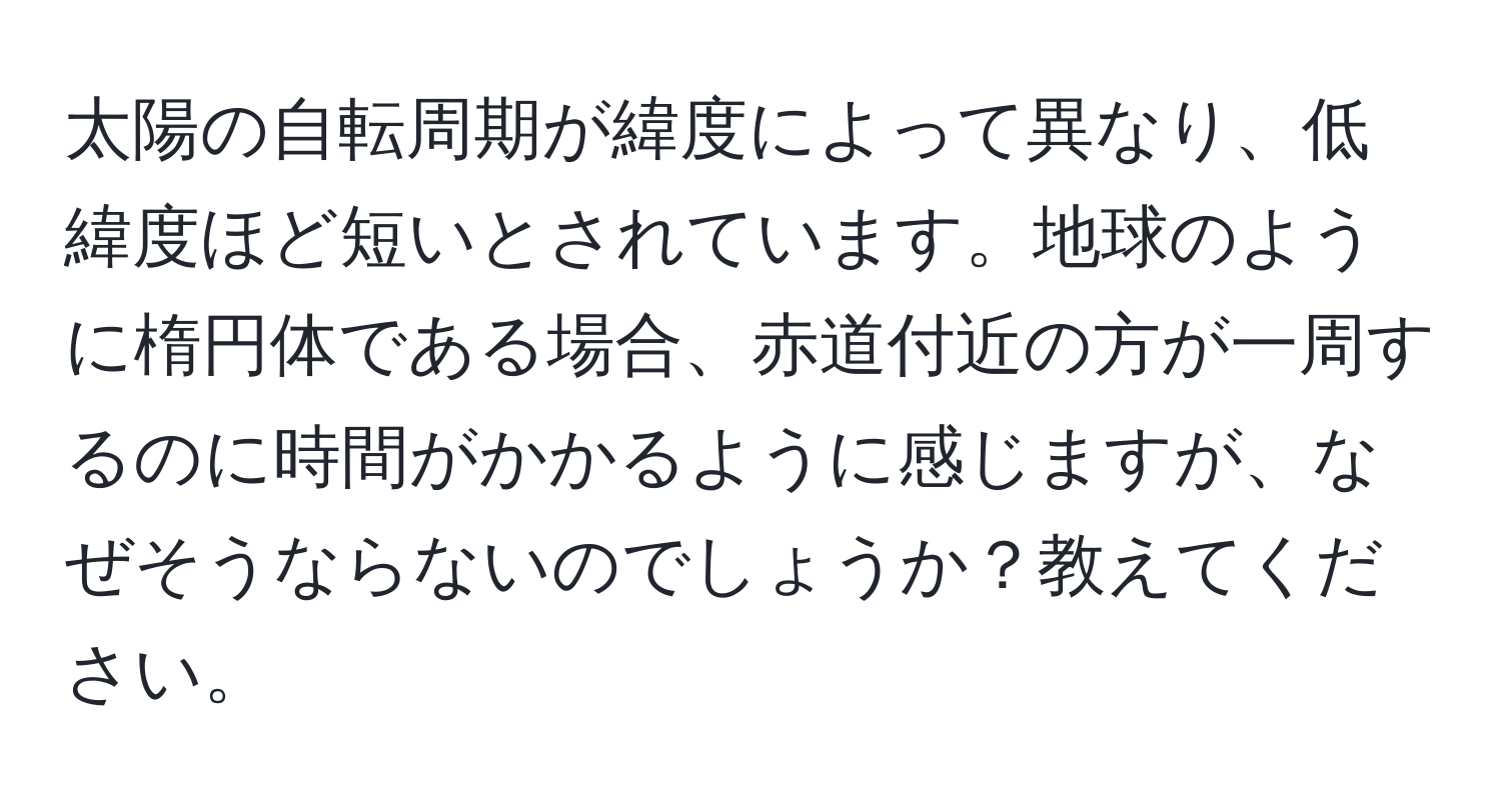 太陽の自転周期が緯度によって異なり、低緯度ほど短いとされています。地球のように楕円体である場合、赤道付近の方が一周するのに時間がかかるように感じますが、なぜそうならないのでしょうか？教えてください。