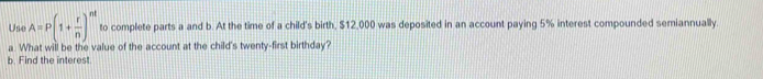 Use A=P(1+ r/n )^nt to complete parts a and b. At the time of a child's birth, $12,000 was deposited in an account paying 5% interest compounded semiannually 
a What will be the value of the account at the child's twenty-first birthday? 
b. Find the interest.