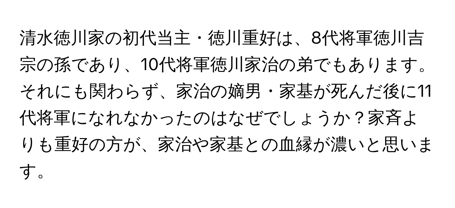 清水徳川家の初代当主・徳川重好は、8代将軍徳川吉宗の孫であり、10代将軍徳川家治の弟でもあります。それにも関わらず、家治の嫡男・家基が死んだ後に11代将軍になれなかったのはなぜでしょうか？家斉よりも重好の方が、家治や家基との血縁が濃いと思います。