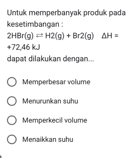 Untuk memperbanyak produk pada
kesetimbangan :
2HBr(g)leftharpoons H2(g)+Br2(g)△ H=
+72,4 46 kJ
dapat dilakukan dengan...
Memperbesar volume
Menurunkan suhu
Memperkecil volume
Menaikkan suhu