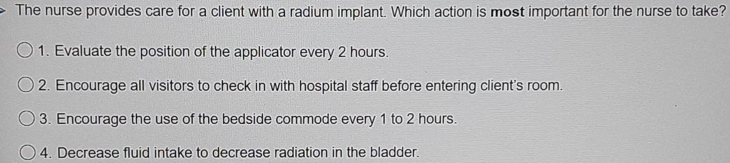 The nurse provides care for a client with a radium implant. Which action is most important for the nurse to take?
1. Evaluate the position of the applicator every 2 hours.
2. Encourage all visitors to check in with hospital staff before entering client's room.
3. Encourage the use of the bedside commode every 1 to 2 hours.
4. Decrease fluid intake to decrease radiation in the bladder.