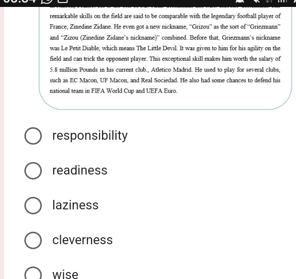 remarkable skills on the field are said to be comparable with the legendary football player of
France, Zinedine Zidane. He even got a new nickname, “Grizou” as the sort of “Griezmann”
and “Zizou (Zinedine Zidane’s nickname)” combined. Before that, Griezmann’s nickname
was Le Petit Diable, which means The Little Devil. It was given to him for his agility on the
field and can trick the opponent player. This exceptional skill makes him worth the salary of
5.8 million Pounds in his current club., Atletico Madrid. He used to play for several clubs,
such as EC Macon, UF Macon, and Real Sociedad. He also had some chances to defend his
national team in FIFA World Cup and UEFA Euro.
responsibility
readiness
laziness
cleverness
wise