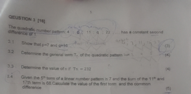 QEUSTION 3 [16] 
The quadratic number pattern: 4 . 11 . q 22 has a constant second 
difference of 1. 
3.1 Show that p=7 and q=16
(3) 
3.2 Determine the general term T_n of the quadratic pattern (4) 
3.3 Determine the value of n if Tn=232 (4) 
3.4 Given the 5^(th) term of a linear number pattern is 7 and the sum of the 11^(th) and
17th term is 68.Calculate the value of the first term and the common 
difference (5)