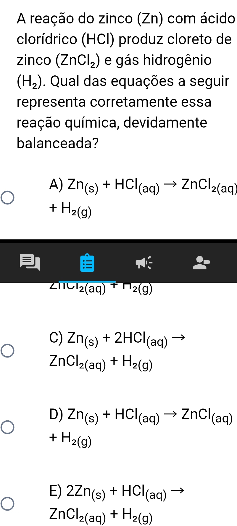 A reação do zinco (Zn) com ácido
clorídrico (HCI) produz cloreto de
zinco (ZnCl_2) e gás hidrogênio
(H_2). Qual das equações a seguir
representa corretamente essa
quação química, devidamente
balanceada?
A) Zn_(s)+HCl_(aq)to ZnCl_2(aq)
+H_2(g)
frac l_2(aq)^+H_2(g)
C) Zn_(s)+2HCl_(aq)to
ZnCl_2(aq)+H_2(g)
D) Zn_(s)+HCl_(aq)to ZnCl_(aq)
+H_2(g)
E) 2Zn_(s)+HCl_(aq)to
ZnCl_2(aq)+H_2(g)