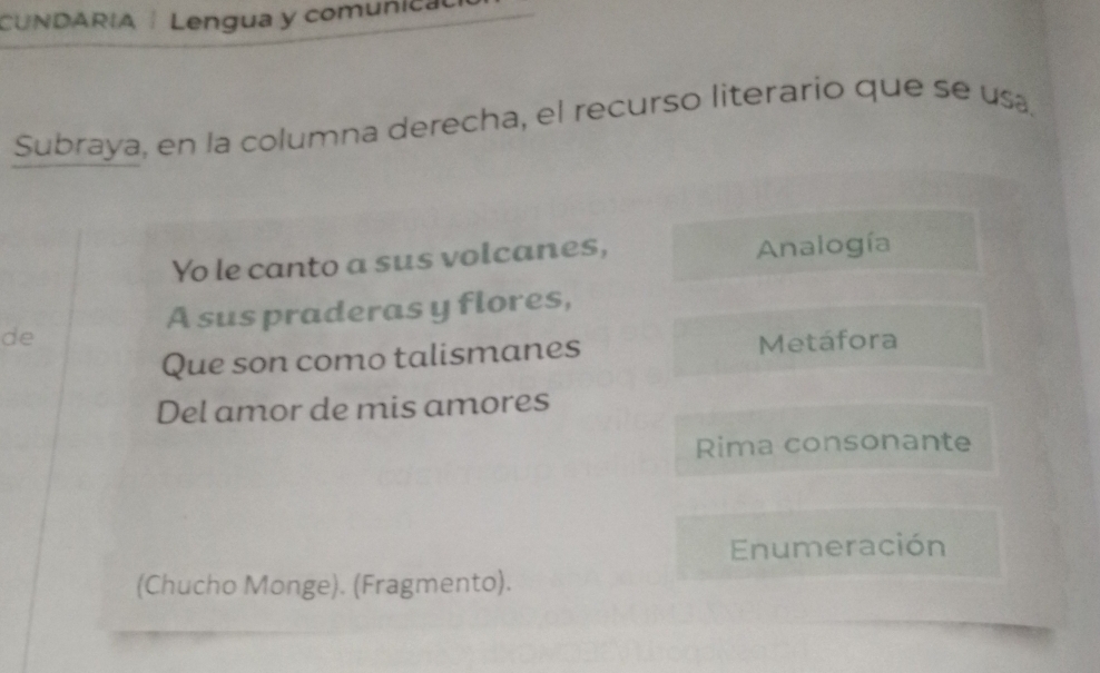 CUNDARIA | Lengua y comuñical 
Subraya, en la columna derecha, el recurso literario que se usa. 
Yo le canto a sus volcanes, Analogía 
A sus praderas y flores, 
de Metáfora 
Que son como talismanes 
Del amor de mis amores 
Rima consonante 
Enumeración 
(Chucho Monge). (Fragmento).