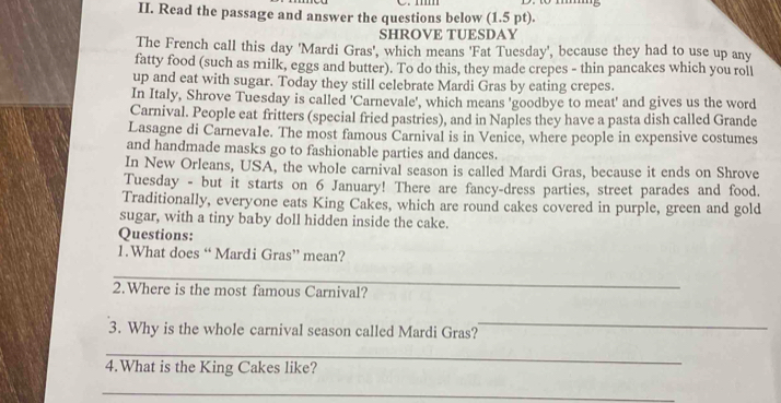 Read the passage and answer the questions below (1.5 pt). 
SHROVE TUESDAY 
The French call this day 'Mardi Gras', which means 'Fat Tuesday', because they had to use up any 
fatty food (such as milk, eggs and butter). To do this, they made crepes - thin pancakes which you roll 
up and eat with sugar. Today they still celebrate Mardi Gras by eating crepes. 
In Italy, Shrove Tuesday is called 'Carnevale', which means 'goodbye to meat' and gives us the word 
Carnival. People eat fritters (special fried pastries), and in Naples they have a pasta dish called Grande 
Lasagne di Carneva1e. The most famous Carnival is in Venice, where people in expensive costumes 
and handmade masks go to fashionable parties and dances. 
In New Orleans, USA, the whole carnival season is called Mardi Gras, because it ends on Shrove 
Tuesday - but it starts on 6 January! There are fancy-dress parties, street parades and food. 
Traditionally, everyone eats King Cakes, which are round cakes covered in purple, green and gold 
sugar, with a tiny baby doll hidden inside the cake. 
Questions: 
1.What does “ Mardi Gras” mean? 
_ 
2.Where is the most famous Carnival? 
3. Why is the whole carnival season called Mardi Gras? 
_ 
_ 
4.What is the King Cakes like? 
_