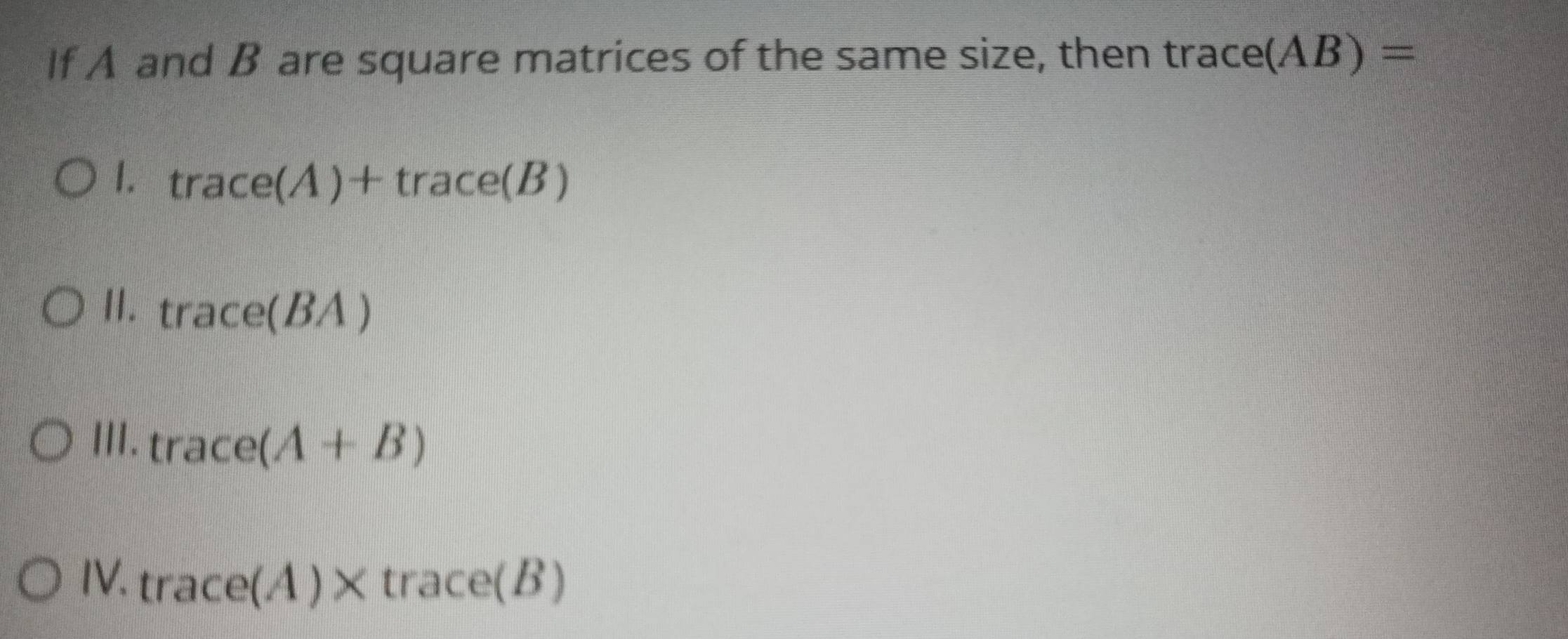 If A and B are square matrices of the same size, then trace (AB)=
1. trace(A)+trace(B)
I1. trace(BA)
III. trace(A+B)
IV. trace(A)* trace(B)